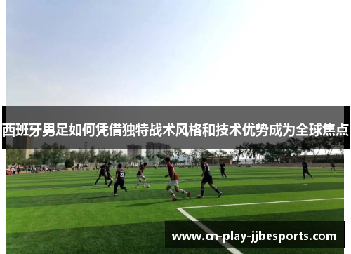 西班牙男足如何凭借独特战术风格和技术优势成为全球焦点