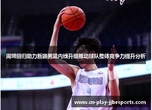 周琦回归助力新疆男篮内线升级推动球队整体竞争力提升分析