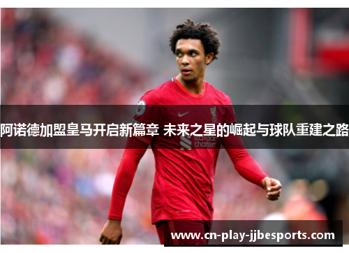 阿诺德加盟皇马开启新篇章 未来之星的崛起与球队重建之路