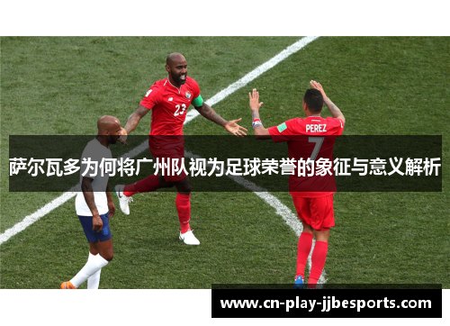 萨尔瓦多为何将广州队视为足球荣誉的象征与意义解析 萨尔瓦多为何将广州队视为足球荣誉的象征与意义解析