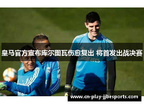 皇马官方宣布库尔图瓦伤愈复出 将首发出战决赛 皇马官方宣布库尔图瓦伤愈复出 将首发出战决赛