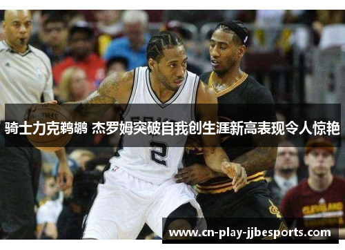 骑士力克鹈鹕 杰罗姆突破自我创生涯新高表现令人惊艳