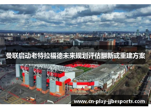 曼联启动老特拉福德未来规划评估翻新或重建方案