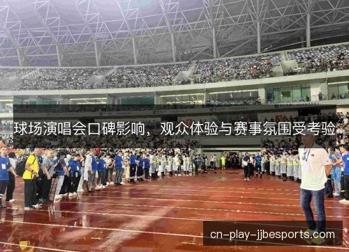 球场演唱会口碑影响，观众体验与赛事氛围受考验